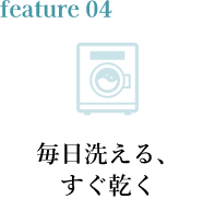 feature04 毎日洗える、すぐ乾く