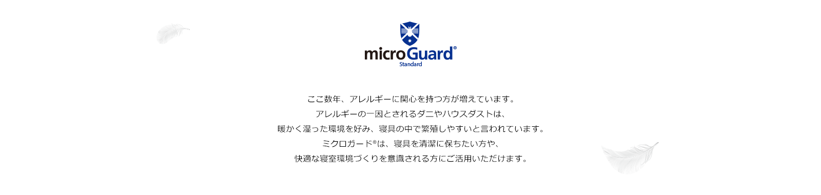 いま、子どもだけでなく大人まで広がっている、アトピー性皮膚炎や気管支ぜんそくなどのアレルギー疾患。 その原因の一つであるダニやハウスダストの温床となっているのが 寝具であると言われています。 アレル物質から家族の健康を守り、快適な睡眠を届けたい。ミクロガード®はそんな想いで生まれました。